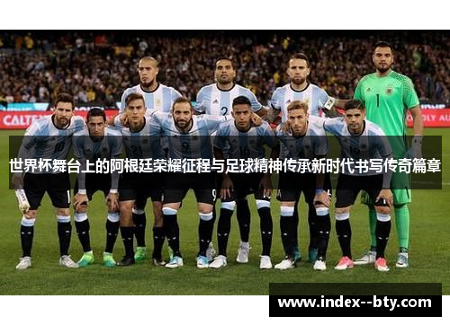 世界杯舞台上的阿根廷荣耀征程与足球精神传承新时代书写传奇篇章