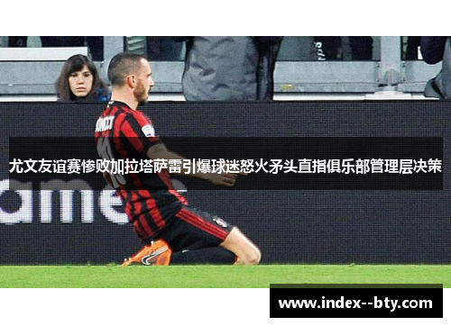 尤文友谊赛惨败加拉塔萨雷引爆球迷怒火矛头直指俱乐部管理层决策