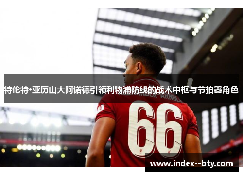 特伦特·亚历山大阿诺德引领利物浦防线的战术中枢与节拍器角色