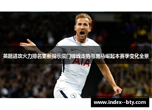 英超进攻火力排名更新揭示豪门锋线走势与黑马崛起本赛季变化全景