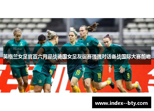 英格兰女足官宣六月迎战德国女足友谊赛强强对话备战国际大赛前瞻