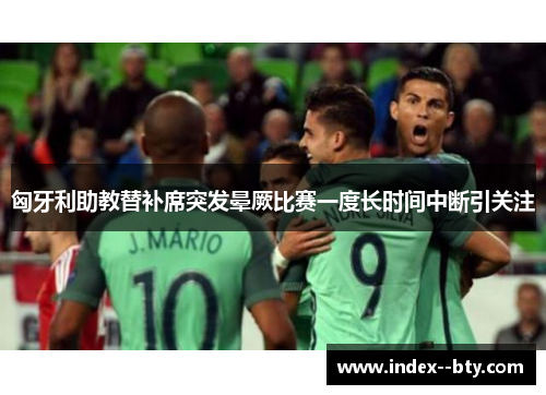 匈牙利助教替补席突发晕厥比赛一度长时间中断引关注