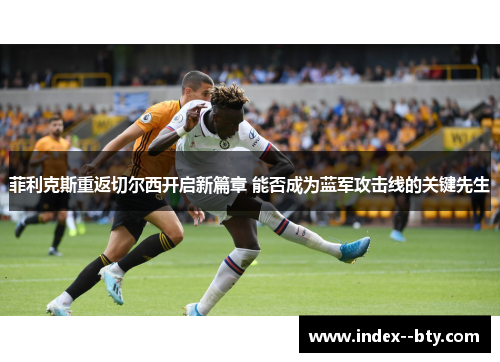 菲利克斯重返切尔西开启新篇章 能否成为蓝军攻击线的关键先生