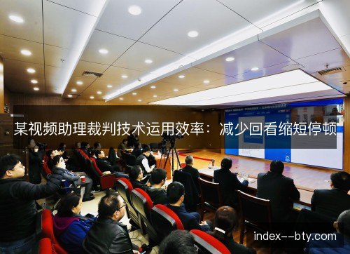 某视频助理裁判技术运用效率：减少回看缩短停顿